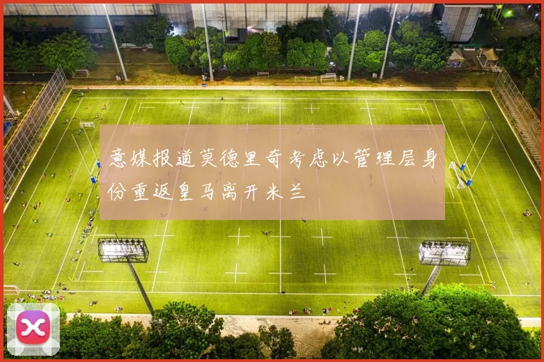 意媒报道莫德里奇考虑以管理层身份重返皇马离开米兰