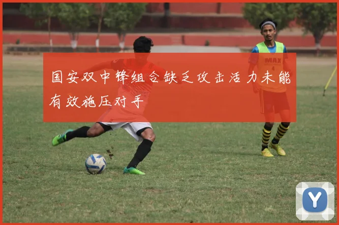 国安双中锋组合缺乏攻击活力未能有效施压对手