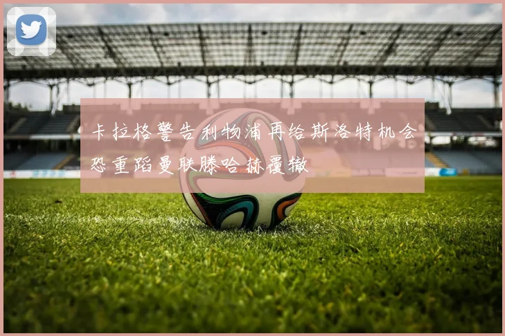 卡拉格警告利物浦再给斯洛特机会恐重蹈曼联滕哈赫覆辙