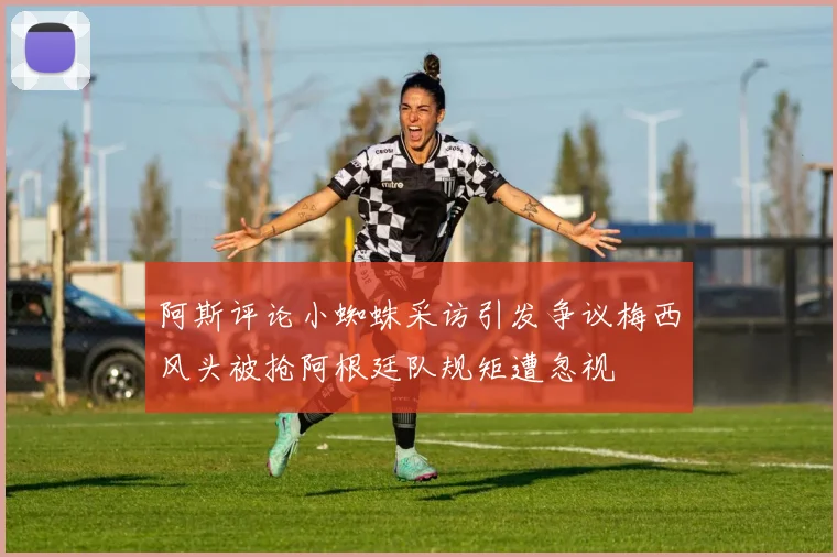 阿斯评论小蜘蛛采访引发争议梅西风头被抢阿根廷队规矩遭忽视