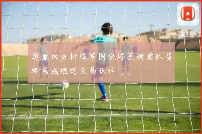 奥康纳分析绿军围绕塔图姆建队黄蜂或成理想交易伙伴