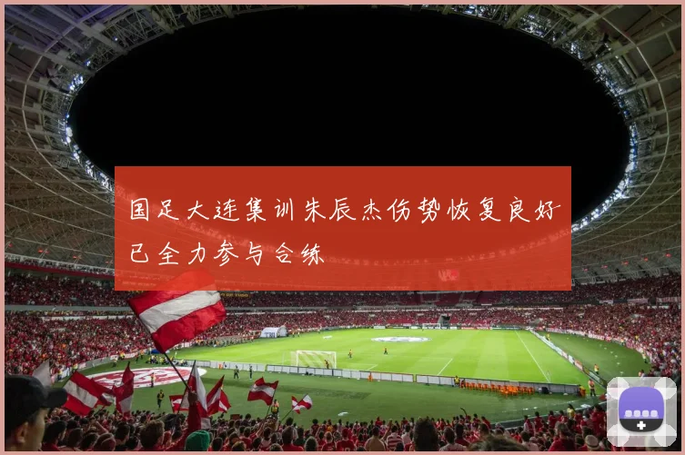 国足大连集训朱辰杰伤势恢复良好已全力参与合练