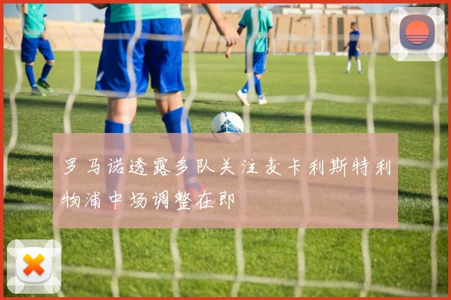 罗马诺透露多队关注麦卡利斯特利物浦中场调整在即