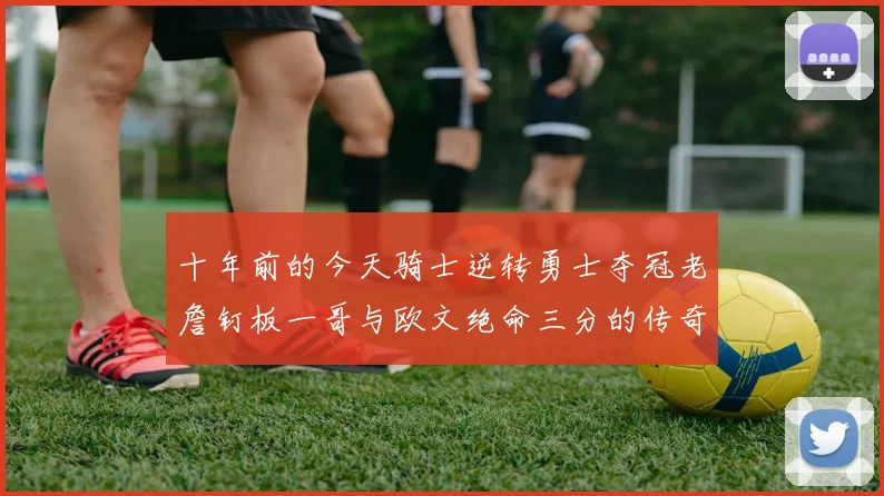 十年前的今天骑士逆转勇士夺冠老詹钉板一哥与欧文绝命三分的传奇时刻