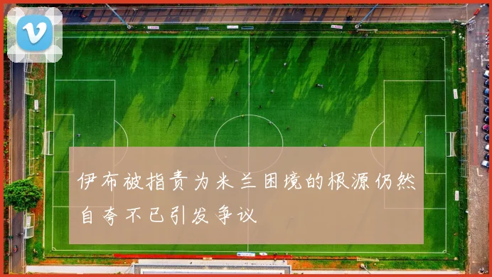 伊布被指责为米兰困境的根源仍然自夸不已引发争议