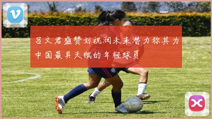 吕文君盛赞刘祝润未来潜力称其为中国最具天赋的年轻球员