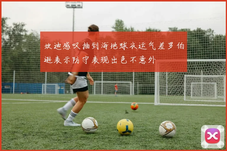 坎迪感叹抽到海地球衣运气差罗伯逊表示防守表现出色不意外