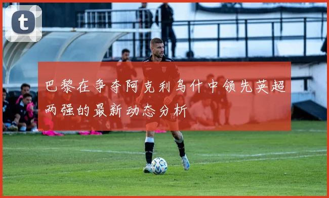 巴黎在争夺阿克利乌什中领先英超两强的最新动态分析