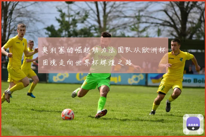 奥利塞的崛起助力法国队从欧洲杯困境走向世界杯辉煌之路
