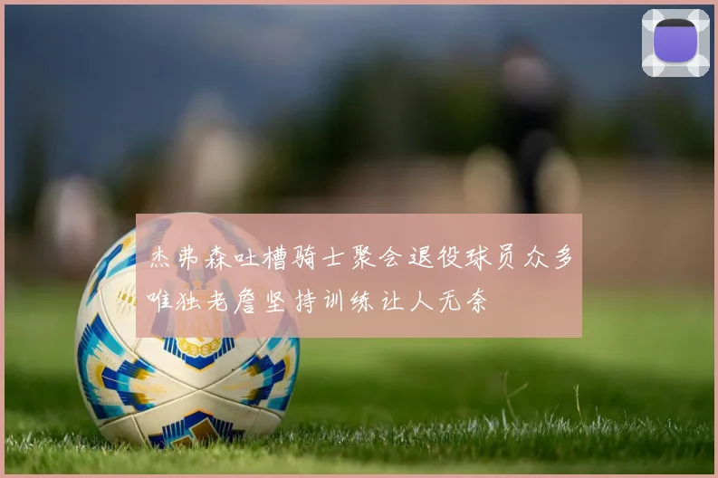杰弗森吐槽骑士聚会退役球员众多唯独老詹坚持训练让人无奈