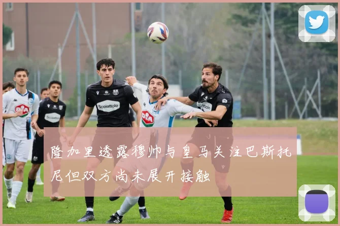 隆加里透露穆帅与皇马关注巴斯托尼但双方尚未展开接触